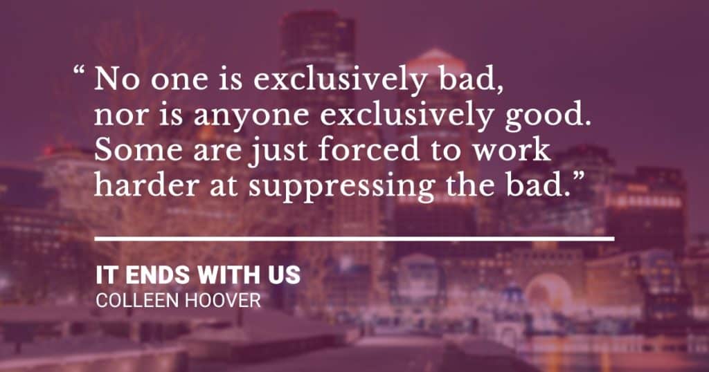 “No one is exclusively bad, nor is anyone exclusively good. Some are just forced to work harder at suppressing the bad.” - It Ends With Us by Colleen Hoover