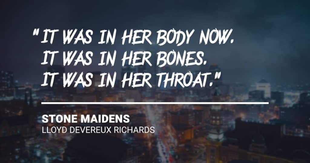 “It was in her body now. It was in her bones. It was in her throat.” Stone Maidens by Lloyd Devereux Richards.